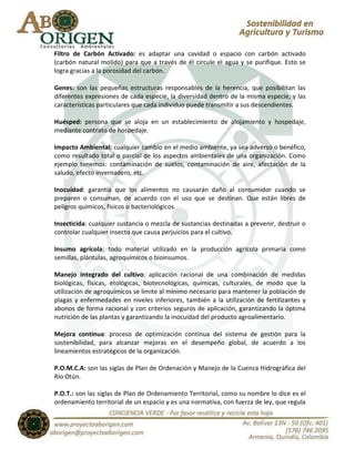 Filtro de Carbón Activado: es adaptar una cavidad o espacio con carbón activado
(carbón natural molido) para que a través de él circule el agua y se purifique. Esto se
logra gracias a la porosidad del carbón.

Genes: son las pequeñas estructuras responsables de la herencia, que posibilitan las
diferentes expresiones de cada especie, la diversidad dentro de la misma especie, y las
características particulares que cada individuo puede transmitir a sus descendientes.

Huésped: persona que se aloja en un establecimiento de alojamiento y hospedaje,
mediante contrato de hospedaje.

Impacto Ambiental: cualquier cambio en el medio ambiente, ya sea adverso o benéfico,
como resultado total o parcial de los aspectos ambientales de una organización. Como
ejemplo tenemos: contaminación de suelos, contaminación de aire, afectación de la
saludo, efecto invernadero, etc.

Inocuidad: garantía que los alimentos no causarán daño al consumidor cuando se
preparen o consuman, de acuerdo con el uso que se destinan. Que están libres de
peligros químicos, físicos o bacteriológicos.

Insecticida: cualquier sustancia o mezcla de sustancias destinadas a prevenir, destruir o
controlar cualquier insecto que causa perjuicios para el cultivo.

Insumo agrícola: todo material utilizado en la producción agrícola primaria como
semillas, plántulas, agroquímicos o bioinsumos.

Manejo integrado del cultivo: aplicación racional de una combinación de medidas
biológicas, físicas, etológicas, biotecnológicas, químicas, culturales, de modo que la
utilización de agroquímicos se limite al mínimo necesario para mantener la población de
plagas y enfermedades en niveles inferiores, también a la utilización de fertilizantes y
abonos de forma racional y con criterios seguros de aplicación, garantizando la óptima
nutrición de las plantas y garantizando la inocuidad del producto agroalimentario.

Mejora continua: proceso de optimización continua del sistema de gestión para la
sostenibilidad, para alcanzar mejoras en el desempeño global, de acuerdo a los
lineamientos estratégicos de la organización.

P.O.M.C.A: son las siglas de Plan de Ordenación y Manejo de la Cuenca Hidrográfica del
Río Otún.

P.O.T.: son las siglas de Plan de Ordenamiento Territorial, como su nombre lo dice es el
ordenamiento territorial de un espacio y es una normativa, con fuerza de ley, que regula
 