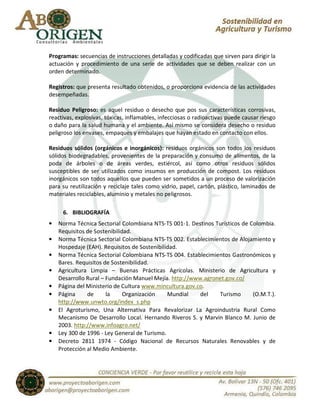 Programas: secuencias de instrucciones detalladas y codificadas que sirven para dirigir la
actuación y procedimiento de una serie de actividades que se deben realizar con un
orden determinado.

Registros: que presenta resultado obtenidos, o proporciona evidencia de las actividades
desempeñadas.

Residuo Peligroso: es aquel residuo o desecho que pos sus características corrosivas,
reactivas, explosivas, tóxicas, inflamables, infecciosas o radioactivas puede causar riesgo
o daño para la salud humana y el ambiente. Así mismo se considera desecho o residuo
peligroso los envases, empaques y embalajes que hayan estado en contacto con ellos.

Residuos sólidos (orgánicos e inorgánicos): residuos orgánicos son todos los residuos
sólidos biodegradables, provenientes de la preparación y consumo de alimentos, de la
poda de árboles o de áreas verdes, estiércol, así como otros residuos sólidos
susceptibles de ser utilizados como insumos en producción de compost. Los residuos
inorgánicos son todos aquellos que pueden ser sometidos a un proceso de valorización
para su reutilización y reciclaje tales como vidrio, papel, cartón, plástico, laminados de
materiales reciclables, aluminio y metales no peligrosos.

     6. BIBLIOGRAFÍA
•   Norma Técnica Sectorial Colombiana NTS-TS 001-1. Destinos Turísticos de Colombia.
    Requisitos de Sostenibilidad.
•   Norma Técnica Sectorial Colombiana NTS-TS 002. Establecimientos de Alojamiento y
    Hospedaje (EAH). Requisitos de Sostenibilidad.
•   Norma Técnica Sectorial Colombiana NTS-TS 004. Establecimientos Gastronómicos y
    Bares. Requisitos de Sostenibilidad.
•   Agricultura Limpia – Buenas Prácticas Agrícolas. Ministerio de Agricultura y
    Desarrollo Rural – Fundación Manuel Mejía. http://www.agronet.gov.co/
•   Página del Ministerio de Cultura www.mincultura.gov.co.
•   Página     de      la     Organización    Mundial    del   Turismo       (O.M.T.).
    http://www.unwto.org/index_s.php
•   El Agroturismo, Una Alternativa Para Revalorizar La Agroindustria Rural Como
    Mecanismo De Desarrollo Local. Hernando Riveros S. y Marvin Blanco M. Junio de
    2003. http://www.infoagro.net/
•   Ley 300 de 1996 - Ley General de Turismo.
•   Decreto 2811 1974 - Código Nacional de Recursos Naturales Renovables y de
    Protección al Medio Ambiente.
 