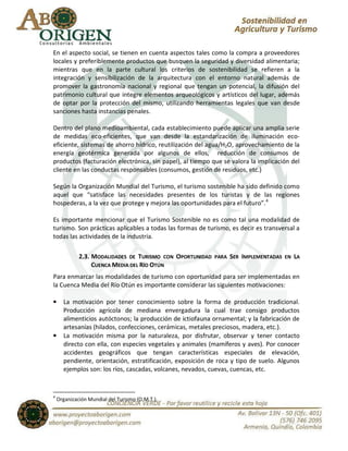 En el aspecto social, se tienen en cuenta aspectos tales como la compra a proveedores
locales y preferiblemente productos que busquen la seguridad y diversidad alimentaria;
mientras que en la parte cultural los criterios de sostenibilidad se refieren a la
integración y sensibilización de la arquitectura con el entorno natural además de
promover la gastronomía nacional y regional que tengan un potencial, la difusión del
patrimonio cultural que integre elementos arqueológicos y artísticos del lugar, además
de optar por la protección del mismo, utilizando herramientas legales que van desde
sanciones hasta instancias penales.

Dentro del plano medioambiental, cada establecimiento puede aplicar una amplia serie
de medidas eco-eficientes, que van desde la estandarización de iluminación eco-
eficiente, sistemas de ahorro hídrico, reutilización del agua/H2O, aprovechamiento de la
energía geotérmica generada por algunos de ellos, reducción de consumos de
productos (facturación electrónica, sin papel), al tiempo que se valora la implicación del
cliente en las conductas responsables (consumos, gestión de residuos, etc.)

Según la Organización Mundial del Turismo, el turismo sostenible ha sido definido como
aquel que “satisface las necesidades presentes de los turistas y de las regiones
hospederas, a la vez que protege y mejora las oportunidades para el futuro”. 4

Es importante mencionar que el Turismo Sostenible no es como tal una modalidad de
turismo. Son prácticas aplicables a todas las formas de turismo, es decir es transversal a
todas las actividades de la industria.

             2.3. MODALIDADES DE TURISMO CON OPORTUNIDAD   PARA   SER IMPLEMENTADAS   EN   LA
                  CUENCA MEDIA DEL RÍO OTÚN
Para enmarcar las modalidades de turismo con oportunidad para ser implementadas en
la Cuenca Media del Río Otún es importante considerar las siguientes motivaciones:

•     La motivación por tener conocimiento sobre la forma de producción tradicional.
      Producción agrícola de mediana envergadura la cual trae consigo productos
      alimenticios autóctonos; la producción de ictiofauna ornamental; y la fabricación de
      artesanías (hilados, confecciones, cerámicas, metales preciosos, madera, etc.).
•     La motivación misma por la naturaleza, por disfrutar, observar y tener contacto
      directo con ella, con especies vegetales y animales (mamíferos y aves). Por conocer
      accidentes geográficos que tengan características especiales de elevación,
      pendiente, orientación, estratificación, exposición de roca y tipo de suelo. Algunos
      ejemplos son: los ríos, cascadas, volcanes, nevados, cuevas, cuencas, etc.


4
    Organización Mundial del Turismo (O.M.T.).
 