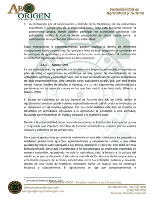 •     La motivación por el conocimiento y disfrute de lo tradicional, de las costumbres
      ancestrales y campesinas de la comunidad local. Todo esto buscando conocer la
      gastronomía propia, donde puedan participar en actividades cotidianas con
      pobladores rurales, la cual va desde preparación de platos típicos hasta la
      participación de espectáculos folclóricos, entre otros.

Estas motivaciones o comportamientos pueden englobarse dentro de diferentes
concepciones teórico-operativas, las que para fines de este programa se contienen en
los enfoques de agroturismo, ecoturismo y el turismo rural comunitario. 5 A continuación
se presentan algunas aproximaciones a estos conceptos.

                 2.3.1.     Agroturismo
Es una actividad más, no reemplaza la del diario vivir (ingresos adicionales sin cambiar su
plan de vida) el agroturismo se constituye en una opción de diversificación de las
actividades agrícolas y agroindustriales, con lo cual se benefician no solo los propietarios
de esos emprendimientos, sino también otros pobladores rurales que, por este medio
tienen nuevas fuentes de empleo e ingresos, y a su vez argumentos adicionales para
permanecer en los espacios rurales en los que han nacido y se han criado. (Riveros y
Blanco, 2003)

El Estado de Colombia, en su Ley General de Turismo (ley 300 de 1996), define el
Agroturismo como un tipo de turismo especializado en el cual el turista se involucra con
el campesino en las labores agrícolas. Por sus características este tipo de turismo se
desarrolla en actividades vinculadas a la agricultura, la ganadería u otra actividad,
buscando con ello generar un ingreso adicional a la economía rural.

Debido a la vulnerabilidad de la comunidad receptora, el Estado velará porque los planes
y programas que impulsen este tipo de turismo contemplen el respeto por los valores
sociales y culturales de los campesinos.

Para que el agroturismo se convierta realmente en una alternativa para los pequeños y
medianos productores agrícolas, agroindustriales y empresarios rurales, y que éstos
puedan dar mayor valor agregado a sus tierras, productos y servicios; éste debe ser muy
bien planificado, ejecutado y controlado, a fin que produzca los resultados esperados de
manera sostenible, respetando no solo la naturaleza, sino la historia y la cultura del
medio en el que se desarrolla. Este reto va más allá de los alcances de los empresarios y
enfrentarlo requiere de acciones concertadas entre las entidades públicas y privadas,
dentro de una visión de territorio, entendido como un espacio que se construye
histórica y culturalmente. El agroturismo se rige por comportamientos e


5
    Con base en Riveros y Blanco, 2003.
 