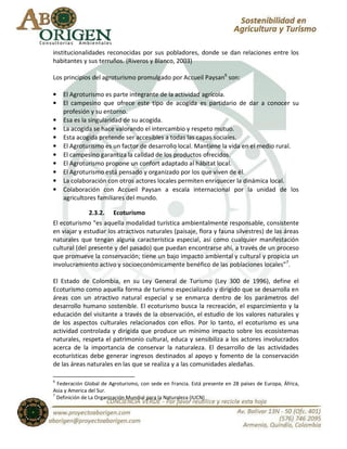 institucionalidades reconocidas por sus pobladores, donde se dan relaciones entre los
habitantes y sus terruños. (Riveros y Blanco, 2003)

Los principios del agroturismo promulgado por Accueil Paysan6 son:

•   El Agroturismo es parte integrante de la actividad agrícola.
•   El campesino que ofrece este tipo de acogida es partidario de dar a conocer su
    profesión y su entorno.
•   Esa es la singularidad de su acogida.
•   La acogida se hace valorando el intercambio y respeto mutuo.
•   Esta acogida pretende ser accesibles a todas las capas sociales.
•   El Agroturismo es un factor de desarrollo local. Mantiene la vida en el medio rural.
•   El campesino garantiza la calidad de los productos ofrecidos.
•   El Agroturismo propone un confort adaptado al hábitat local.
•   El Agroturismo está pensado y organizado por los que viven de él.
•   La colaboración con otros actores locales permiten enriquecer la dinámica local.
•   Colaboración con Accueil Paysan a escala internacional por la unidad de los
    agricultores familiares del mundo.

              2.3.2. Ecoturismo
El ecoturismo “es aquella modalidad turística ambientalmente responsable, consistente
en viajar y estudiar los atractivos naturales (paisaje, flora y fauna silvestres) de las áreas
naturales que tengan alguna característica especial, así como cualquier manifestación
cultural (del presente y del pasado) que puedan encontrarse ahí, a través de un proceso
que promueve la conservación; tiene un bajo impacto ambiental y cultural y propicia un
involucramiento activo y socioeconómicamente benéfico de las poblaciones locales”7.

El Estado de Colombia, en su Ley General de Turismo (Ley 300 de 1996), define el
Ecoturismo como aquella forma de turismo especializado y dirigido que se desarrolla en
áreas con un atractivo natural especial y se enmarca dentro de los parámetros del
desarrollo humano sostenible. El ecoturismo busca la recreación, el esparcimiento y la
educación del visitante a través de la observación, el estudio de los valores naturales y
de los aspectos culturales relacionados con ellos. Por lo tanto, el ecoturismo es una
actividad controlada y dirigida que produce un mínimo impacto sobre los ecosistemas
naturales, respeta el patrimonio cultural, educa y sensibiliza a los actores involucrados
acerca de la importancia de conservar la naturaleza. El desarrollo de las actividades
ecoturísticas debe generar ingresos destinados al apoyo y fomento de la conservación
de las áreas naturales en las que se realiza y a las comunidades aledañas.

6
  Federación Global de Agroturismo, con sede en Francia. Está presente en 28 países de Europa, África,
Asia y America del Sur.
7
  Definición de La Organización Mundial para la Naturaleza (IUCN)
 