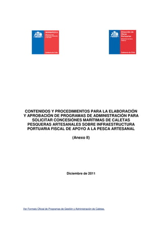 CONTENIDOS Y PROCEDIMIENTOS PARA LA ELABORACIÓN
Y APROBACIÓN DE PROGRAMAS DE ADMINISTRACIÓN PARA
    SOLICITAR CONCESIÓNES MARÍTIMAS DE CALETAS
  PESQUERAS ARTESANALES SOBRE INFRAESTRUCTURA
  PORTUARIA FISCAL DE APOYO A LA PESCA ARTESANAL

                                           (Anexo II)




                                      Diciembre de 2011




Ver Formato Oficial de Programas de Gestión y Administración de Caletas.
 