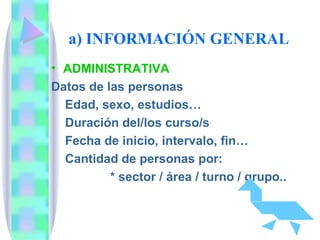 a) INFORMACIÓN GENERAL  ADMINISTRATIVA Datos de las personas Edad, sexo, estudios…  Duración del/los curso/s Fecha de inicio, intervalo, fin… Cantidad de personas por: * sector / área / turno / grupo..  