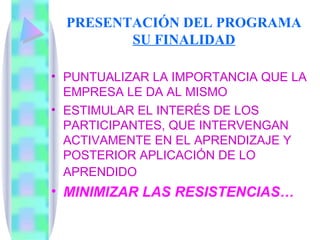 PRESENTACIÓN DEL PROGRAMA SU FINALIDAD PUNTUALIZAR LA IMPORTANCIA QUE LA EMPRESA LE DA AL MISMO ESTIMULAR EL INTERÉS DE LOS PARTICIPANTES, QUE INTERVENGAN ACTIVAMENTE EN EL APRENDIZAJE Y POSTERIOR APLICACIÓN DE LO  APRENDIDO   MINIMIZAR LAS RESISTENCIAS… 