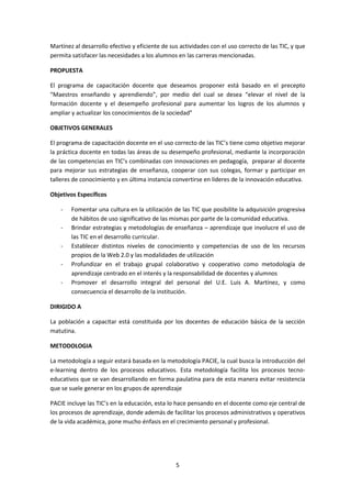 Martínez al desarrollo efectivo y eficiente de sus actividades con el uso correcto de las TIC, y que 
permita satisfacer las necesidades a los alumnos en las carreras mencionadas. 
5 
PROPUESTA 
El programa de capacitación docente que deseamos proponer está basado en el precepto 
“Maestros enseñando y aprendiendo”, por medio del cual se desea “elevar el nivel de la 
formación docente y el desempeño profesional para aumentar los logros de los alumnos y 
ampliar y actualizar los conocimientos de la sociedad” 
OBJETIVOS GENERALES 
El programa de capacitación docente en el uso correcto de las TIC’s tiene como objetivo mejorar 
la práctica docente en todas las áreas de su desempeño profesional, mediante la incorporación 
de las competencias en TIC’s combinadas con innovaciones en pedagogía, preparar al docente 
para mejorar sus estrategias de enseñanza, cooperar con sus colegas, formar y participar en 
talleres de conocimiento y en última instancia convertirse en líderes de la innovación educativa. 
Objetivos Específicos 
- Fomentar una cultura en la utilización de las TIC que posibilite la adquisición progresiva 
de hábitos de uso significativo de las mismas por parte de la comunidad educativa. 
- Brindar estrategias y metodologías de enseñanza – aprendizaje que involucre el uso de 
las TIC en el desarrollo curricular. 
- Establecer distintos niveles de conocimiento y competencias de uso de los recursos 
propios de la Web 2.0 y las modalidades de utilización 
- Profundizar en el trabajo grupal colaborativo y cooperativo como metodología de 
aprendizaje centrado en el interés y la responsabilidad de docentes y alumnos 
- Promover el desarrollo integral del personal del U.E. Luis A. Martínez, y como 
consecuencia el desarrollo de la institución. 
DIRIGIDO A 
La población a capacitar está constituida por los docentes de educación básica de la sección 
matutina. 
METODOLOGIA 
La metodología a seguir estará basada en la metodología PACIE, la cual busca la introducción del 
e-learning dentro de los procesos educativos. Esta metodología facilita los procesos tecno-educativos 
que se van desarrollando en forma paulatina para de esta manera evitar resistencia 
que se suele generar en los grupos de aprendizaje 
PACIE incluye las TIC’s en la educación, esta lo hace pensando en el docente como eje central de 
los procesos de aprendizaje, donde además de facilitar los procesos administrativos y operativos 
de la vida académica, pone mucho énfasis en el crecimiento personal y profesional. 
 