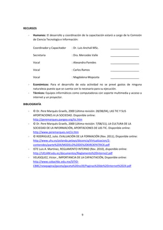 9 
RECURSOS 
- Humanos: El desarrollo y coordinación de la capacitación estará a cargo de la Comisión 
de Ciencia Tecnología e Información: 
Coordinador y Capacitador : Dr. Luis Anchalí MSc. ___________________ 
Secretaria : Dra. Mercedes Valle ___________________ 
Vocal : Alexandra Paredes ___________________ 
Vocal : Carlos Ramos ___________________ 
Vocal : Magdalena Moposita ___________________ 
- Económicos: Para el desarrollo de esta actividad no se prevé gastos de ninguna 
naturaleza puesto que se cuenta con lo necesario para su ejecución. 
- Técnicos: Equipos informáticos como computadoras con soporte multimedia y acceso a 
internet y un proyector. 
BIBLIOGRAFÍA 
- © Dr. Pere Marquès Graells, 2000 (última revisión: 28/08/04), LAS TIC Y SUS 
APORTACIONES A LA SOCIEDAD. Disponible online: 
http://peremarques.pangea.org/tic.htm 
- © Dr. Pere Marquès Graells, 2000 (última revisión: 7/08/11), LA CULTURA DE LA 
SOCIEDAD DE LA INFORMACIÓN, APORTACIONES DE LAS TIC. Disponible online: 
http://www.peremarques.net/si.htm 
- © RODRIGUEZ, Julio. EVALUACIÓN DE LA FORMACIÓN (Rev. 2011), Disponible online: 
http://www.uhu.es/yolanda.pelayo/docencia/Virtualizacion/2- 
contenidos/parte%204/MODELO%20DE%20KIRCKPATRICK.pdf 
- ISTE Luis A. Martínez, REGLAMENTO INTERNO (Rev. 2010), disponible online: 
http://UELAM.edu.ec/documentos/Reglamento%20Interno2.pdf 
- VELASQUEZ, Víctor., IMPORTANCIA DE LA CAPACITACIÓN, Disponible online: 
http://www.cobachbc.edu.mx/SITIO-CBBC/ 
newpagina/gaceta/gaceta%20no39/Paginas%20de%20internet%2024.pdf 
