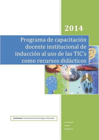 2014 
Programa de capacitación 
docente institucional de 
inducción al uso de las TIC’s 
como recursos didácticos 
Luis Anchalí 
UELAM 
21/08/2014 
Coordinación: Comisión de Ciencia Tecnología e Información 
 