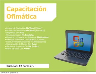 Capacitación
         Ofimática
     •   Proceso de Textos Con Ms Word (Básico)
     •   Proceso de Textos Con Ms Word (Avanzado)
     •   Diagramas con Visio
     •   Publicaciones con Ms Publisher
     •   Organice y comparta sus Notas con Ms Onenote
     •   Fórmulas Y Formatos con Excel 2010 Básico
     •   Excel 2010 Para Contadores Y Administradores
     •   Programación de Macros Con Excel
     •   Manejo de Proyectos Con Ms Project
     •   Bases de Datos Con Access




         Duración: 12 horas c/u

jueves 30 de agosto de 12
 