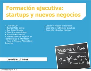 Formación ejecutiva:
        startups y nuevos negocios
      • LeanStartApp                      • Gestión de Riesgos en Proyectos
      • Busines Model Canvas              • Desarrollo de Habilidades Ejecutivas
      • Blue Ocean Strategy               • Desarrollo Integral de Negocios
      • Taller de emprendimiento
      • Bootcamp empresarial
      • Administración de Proyectos en
      Tecnologías de la Información
      • Taller de Arranque Acelerado de
      Proyectos




          Duración: 12 horas



jueves 30 de agosto de 12
 
