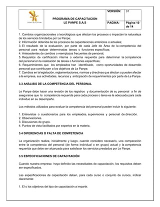 PROGRAMA DE CAPACITACION
LE PANPE S.A.S
VERSIÓN: 01
PAGINA: Página 10
de 14
1. Cambios organizacionales o tecnológicos que afectan los procesos o impactan la naturaleza
de los servicios brindados por Le Panpe;
2. Información obtenida de los procesos de capacitaciones anteriores o actuales;
3. El resultado de la evaluación, por parte de cada Jefe de Área de la competencia del
personal para realizar determinadas tareas o funciones específicas;
4. Antecedentes de cambios o reemplazos frecuentes de personal;
5. Requisitos de certificación interna o externa requerida para determinar la competencia
del personal en la realización de tareas o funciones específicas;
6. Requerimientos que los empleados han identificado, como oportunidades de desarrollo
personal que contribuyen a los objetivos de Le Panpe;
7. Cambios en la legislación, reglamentaciones, normas y directivas que afectan o pueden afectar
a la empresa, sus actividades, recursos y anticipación de requerimientos por parte de Le Panpe.
3.3 ANÁLISIS DE LA COMPETENCIA DEL PERSONAL
Le Panpe debe hacer una revisión de los registros y documentación de su personal a fin de
asegurarse que la competencia requerida para cada proceso o tarea es la adecuada para cada
individuo en su desempeño.
Los métodos utilizados para evaluar la competencia del personal pueden incluir lo siguiente:
1. Entrevistas o cuestionarios para los empleados, supervisores y personal de dirección.
2. Observaciones.
3. Discusiones de grupo.
4. Puntos de vista facilitados por expertos en la materia.
3.4 DIFERENCIAS O FALTA DE COMPETENCIA
La organización realiza, inicialmente y luego, cuando considere necesario, una comparación
entre la competencia del personal (de forma individual o en grupo) actual y la competencia
requerida que debe ser alcanzada para satisfacer los servicios prestados por Le Panpe.
3.5 ESPECIFICACIONES DE CAPACITACIÓN
Cuando nuestra empresa haya definido las necesidades de capacitación, los requisitos deben
ser especificados.
Las especificaciones de capacitación deben, para cada curso o conjunto de cursos, indicar
claramente:
1. El o los objetivos del tipo de capacitación a impartir.
 
