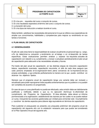 PROGRAMA DE CAPACITACION
LE PANPE S.A.S
VERSIÓN: 01
PAGINA: Página 11
de 14
2. El o los pre ‐ requisitos del curso o conjunto de cursos.
3. El o los resultados esperados al término del curso o conjunto de cursos.
4. La duración del curso.
5. El o los tipos de instrucción a realizar durante el curso.
Debe también, satisfacer las necesidades del personal en lo que se refiere a sus expectativas de
ampliar sus conocimientos, habilidades y competencias para mejorar su rendimiento en sus
tareas o funciones.
4. PLAN ANUAL DE CAPACITACIÓN
4.1 GENERALIDADES
El jefe de cada área tiene la responsabilidad de evaluar anualmente al personal bajo su cargo,
a fin de determinar su actuación y rendimiento en el trabajo o en el desarrollo de tareas
específicas. Estas evaluaciones permiten analizar y sopesar los requisitos actuales de
capacitación con relación a su cumplimiento, y revisar o actualizar periódicamente el plan anual
de capacitación para adecuarlo a las necesidades actuales y futuras.
Por medio del plan anual de capacitación, en las distintas etapas de inducción, capacitación
básica, capacitación avanzada, capacitación recurrente, el Jefe de cada área asegura que
cada persona empleada en la organización tiene plena conciencia de la importancia de sus
propias actividades, y que entiende perfectamente la manera con la que puede contribuir en
alcanzar los objetivos fijados.
Siempre que el programa anual de capacitación tenga una variante debe ser revisado y
actualizado para poder reprogramar todos aquellos entrenamientos que no pudieron o no puedan
ser cumplidos de acuerdo a lo programado.
En caso de que un curso planificado no pueda ser efectuado, esta omisión debe ser debidamente
justificada y notificada, debido a que su no ejecución disminuye la efectividad de
cumplimiento del Programa de Capacitación. El área afectada debe elevar un informe
pormenorizado a la organización, estableciendo las razones por las cuales no se puede realizar
un curso, incluyendo las acciones gestionadas por Unidad para enmendar este incumplimiento
y coordinar los demás aspectos para obtener algo equivalente en términos de capacitación.
Para sustentar el presupuesto se presenta una propuesta preliminar del programa anual de
capacitación del siguiente año con la antelación necesaria para que pueda ser considerado
en el Plan Operativo Anual del siguiente año.
 
