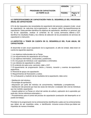 PROGRAMA DE CAPACITACION
LE PANPE S.A.S
VERSIÓN: 01
PAGINA: Página 12
de 14
4.2 ESPECIFICACIONES DE CAPACITACIÓN PARA EL DESARROLLO DEL PROGRAMA
ANUAL DE CAPACITACIÓN
A fin de dar respuesta a las necesidades de capacitación del personal y preparar el plan anual
de capacitación de cada área de la organización, se requiere definir las especificaciones de
capacitación. Estas permiten identificar los objetivos de capacitación, identificar el personal que
ha de ser capacitado, analizar el contenido de los cursos, seminarios, talleres u OJT,
identificar los resultados finales y los criterios de selección de los proveedores de servicios de
capacitación e instrucción.
4.3 ASPECTOS A TENER EN CUENTA EN EL DESARROLLO DEL PLAN ANUAL DE
CAPACITACIÓN
Al desarrollar el plan anual capacitación de la organización, el Jefe de Unidad, debe tener en
cuenta los siguientes aspectos:
1. Los objetivos institucionales de Le Panpe.
2. Los requerimientos de capacitación de Le Panpe.
3. Los objetivos intermedios, conducentes y posteriores;
4. El o los grupos de individuos a ser capacitados o entrenados;
5. Los métodos de capacitación a utilizar;
6. El contenido de cada curso, seminario, taller u OJT;
7. El requerimiento de programación (fecha y horario), duración y eventos de capacitación
específicos;
8. Personal de apoyo a la capacitación;
9. Requerimientos de financiación y costos;
10. La Evaluación y medición de los resultados de la capacitación, tales como:
- Satisfacción del individuo;
- Porcentajes de aprobación;
- Adquisición por parte del individuo de conocimientos, habilidades y competencias;
- Satisfacción del personal que hace las veces de instructor o evaluador del o de los individuos
que han recibido capacitación;
- Impacto global en Le Panpe en virtud del cambio de actitud y aplicación de lo aprendido por
parte del o de los individuos entrenados; y
- Procedimientos para el control del proceso de capacitación (evaluación del desempeño en el
puesto de trabajo).
Prioridad en la programación de los entrenamientos identificando cuales son los entrenamientos
que deben de ser impartidos antes, e identificando inclusive cursos críticos que deben ser
impartidos de manera inmediata.
 