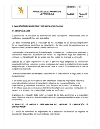 PROGRAMA DE CAPACITACION
LE PANPE S.A.S
VERSIÓN: 01
PAGINA: Página 13
de 14
5. EVALUACIÓN DE LOS RESULTADOS DE CAPACITACIÓN
5.1 GENERALIDADES
El propósito de la evaluación es confirmar que tanto los objetivos institucionales como los
objetivos de capacitación han sido alcanzados.
Los datos necesarios para la evaluación de los resultados de la capacitación provienen
de los requerimientos específicos de capacitación, del plan anual de capacitación y de los
registros obtenidos durante todo el proceso de instrucción.
Los resultados de la capacitación, frecuentemente, no pueden ser completamente analizados y
convalidados hasta que el personal que recibió la capacitación haya sido observado y
verificado en la realización de las tareas para las cuales fue instruido y entrenado.
Después de un lapso especificado en que el personal haya completado su capacitación,
capacitación teórica e instrucción práctica en el puesto de trabajo, la Unidad coordinadora debe
asegurarse que la evaluación del personal se lleve a cabo a fin de determinar el nivel de
competencia alcanzado.
Las evaluaciones deben ser llevadas a cabo tanto en el corto como en el largo plazo, a fin de
asegurarse que:
1. En el corto plazo, se pueda obtener retro‐información inmediata del personal instruido o
entrenado sobre los métodos de capacitación utilizados, los recursos utilizados y los
conocimientos y habilidades alcanzados como resultado de la instrucción recibida: y
2. En el largo plazo, se pueda evaluar el rendimiento del personal capacitado en el puesto de
trabajo, y el aumento de productividad pueda ser confirmado.
El proceso de evaluación debe incluir un registro de los datos pertinentes y la preparación
de un informe de evaluación de la instrucción del curso cuya responsabilidad recae en la Unidad
coordinadora.
5.2 REGISTRO DE DATOS Y PREPARACIÓN DEL INFORME DE EVALUACIÓN DE
CAPACITACIÓN
El Técnico en Instrucción es responsable de la respectiva actualización de registros de
capacitación, de acuerdo a los lineamientos de este manual.
 