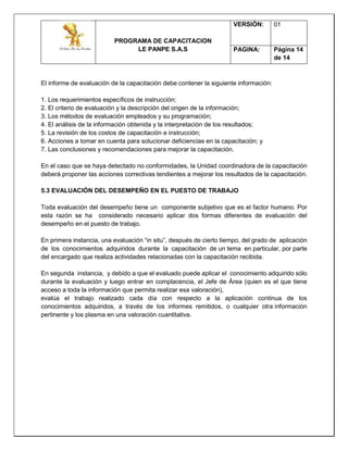 PROGRAMA DE CAPACITACION
LE PANPE S.A.S
VERSIÓN: 01
PAGINA: Página 14
de 14
El informe de evaluación de la capacitación debe contener la siguiente información:
1. Los requerimientos específicos de instrucción;
2. El criterio de evaluación y la descripción del origen de la información;
3. Los métodos de evaluación empleados y su programación;
4. El análisis de la información obtenida y la interpretación de los resultados;
5. La revisión de los costos de capacitación e instrucción;
6. Acciones a tomar en cuenta para solucionar deficiencias en la capacitación; y
7. Las conclusiones y recomendaciones para mejorar la capacitación.
En el caso que se haya detectado no conformidades, la Unidad coordinadora de la capacitación
deberá proponer las acciones correctivas tendientes a mejorar los resultados de la capacitación.
5.3 EVALUACIÓN DEL DESEMPEÑO EN EL PUESTO DE TRABAJO
Toda evaluación del desempeño tiene un componente subjetivo que es el factor humano. Por
esta razón se ha considerado necesario aplicar dos formas diferentes de evaluación del
desempeño en el puesto de trabajo.
En primera instancia, una evaluación “in situ”, después de cierto tiempo, del grado de aplicación
de los conocimientos adquiridos durante la capacitación de un tema en particular, por parte
del encargado que realiza actividades relacionadas con la capacitación recibida.
En segunda instancia, y debido a que el evaluado puede aplicar el conocimiento adquirido sólo
durante la evaluación y luego entrar en complacencia, el Jefe de Área (quien es el que tiene
acceso a toda la información que permita realizar esa valoración),
evalúa el trabajo realizado cada día con respecto a la aplicación continua de los
conocimientos adquiridos, a través de los informes remitidos, o cualquier otra información
pertinente y los plasma en una valoración cuantitativa.
 