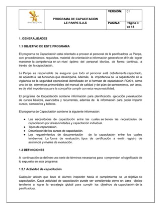 PROGRAMA DE CAPACITACION
LE PANPE S.A.S
VERSIÓN: 01
PAGINA: Página 3
de 14
1. GENERALIDADES
1.1 OBJETIVO DE ESTE PROGRAMA
El programa de Capacitación está orientado a proveer al personal de la panificadora Le Panpe,
con procedimientos, requisitos, material de orientación e información general con el fin de lograr
mantener la competencia en un nivel óptimo del personal técnico, de forma continua, a
través de la capacitación.
Le Panpe es responsable de asegurar que todo el personal esté debidamente capacitado,
de acuerdo a las funciones que desempeña. Además, la importancia de la capacitación en la
vigilancia de la seguridad operacional identificado en el formato de capacitación FC#01, como
uno de los elementos primordiales del manual de calidad y del plan de saneamiento, por tanto,
es de vital importancia para la compañía cumplir con esta responsabilidad.
El programa de Capacitación contiene información para planificación, ejecución y evaluación
de cursos básicos, avanzados y recurrentes, además de la información para poder impartir
cursos, seminarios y talleres.
El programa de Capacitación contiene la siguiente información:
● Las necesidades de capacitación entre las cuales se tienen las necesidades de
capacitación por áreas/unidades y capacitación individual.
● Tipos de capacitación.
● Descripción de los cursos de capacitación.
● Los requerimientos de documentación de la capacitación entre los cuales
tendremos: La forma de evaluación, tipos de certificación a emitir, registro de
asistencia y niveles de evaluación.
1.2 DEFINICIONES
A continuación se definen una serie de términos necesarios para comprender el significado de
lo expuesto en este programa:
1.2.1 Actividad de capacitación
Cualquier acción que lleve el alumno inspector hacia el cumplimiento de un objetivo de
capacitación. Cada actividad de capacitación puede ser considerada como un paso táctico
tendiente a lograr la estrategia global para cumplir los objetivos de capacitación de la
panificadora.
 