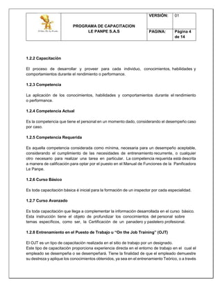 PROGRAMA DE CAPACITACION
LE PANPE S.A.S
VERSIÓN: 01
PAGINA: Página 4
de 14
1.2.2 Capacitación
El proceso de desarrollar y proveer para cada individuo, conocimientos, habilidades y
comportamientos durante el rendimiento o performance.
1.2.3 Competencia
La aplicación de los conocimientos, habilidades y comportamientos durante el rendimiento
o performance.
1.2.4 Competencia Actual
Es la competencia que tiene el personal en un momento dado, considerando el desempeño caso
por caso.
1.2.5 Competencia Requerida
Es aquella competencia considerada como mínima, necesaria para un desempeño aceptable,
considerando el cumplimiento de las necesidades de entrenamiento recurrente, o cualquier
otro necesario para realizar una tarea en particular. La competencia requerida está descrita
a manera de calificación para optar por el puesto en el Manual de Funciones de la Panificadora
Le Panpe.
1.2.6 Curso Básico
Es toda capacitación básica é inicial para la formación de un inspector por cada especialidad.
1.2.7 Curso Avanzado
Es toda capacitación que llega a complementar la información desarrollada en el curso básico.
Esta instrucción tiene el objeto de profundizar los conocimientos del personal sobre
temas específicos, como ser, la Certificación de un panadero y pastelero profesional.
1.2.8 Entrenamiento en el Puesto de Trabajo u “On the Job Training” (OJT)
El OJT es un tipo de capacitación realizada en el sitio de trabajo por un designado.
Este tipo de capacitación proporciona experiencia directa en el entorno de trabajo en el cual el
empleado se desempeña o se desempeñará. Tiene la finalidad de que el empleado demuestre
su destreza y aplique los conocimientos obtenidos, ya sea en el entrenamiento Teórico, o a través
 