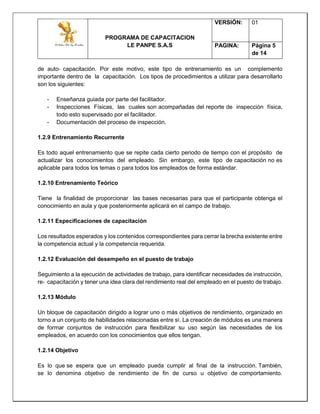 PROGRAMA DE CAPACITACION
LE PANPE S.A.S
VERSIÓN: 01
PAGINA: Página 5
de 14
de auto‐ capacitación. Por este motivo, este tipo de entrenamiento es un complemento
importante dentro de la capacitación. Los tipos de procedimientos a utilizar para desarrollarlo
son los siguientes:
- Enseñanza guiada por parte del facilitador.
- Inspecciones Físicas, las cuales son acompañadas del reporte de inspección física,
todo esto supervisado por el facilitador.
- Documentación del proceso de inspección.
1.2.9 Entrenamiento Recurrente
Es todo aquel entrenamiento que se repite cada cierto periodo de tiempo con el propósito de
actualizar los conocimientos del empleado. Sin embargo, este tipo de capacitación no es
aplicable para todos los temas o para todos los empleados de forma estándar.
1.2.10 Entrenamiento Teórico
Tiene la finalidad de proporcionar las bases necesarias para que el participante obtenga el
conocimiento en aula y que posteriormente aplicará en el campo de trabajo.
1.2.11 Especificaciones de capacitación
Los resultados esperados y los contenidos correspondientes para cerrar la brecha existente entre
la competencia actual y la competencia requerida.
1.2.12 Evaluación del desempeño en el puesto de trabajo
Seguimiento a la ejecución de actividades de trabajo, para identificar necesidades de instrucción,
re‐ capacitación y tener una idea clara del rendimiento real del empleado en el puesto de trabajo.
1.2.13 Módulo
Un bloque de capacitación dirigido a lograr uno o más objetivos de rendimiento, organizado en
torno a un conjunto de habilidades relacionadas entre sí. La creación de módulos es una manera
de formar conjuntos de instrucción para flexibilizar su uso según las necesidades de los
empleados, en acuerdo con los conocimientos que ellos tengan.
1.2.14 Objetivo
Es lo que se espera que un empleado pueda cumplir al final de la instrucción. También,
se lo denomina objetivo de rendimiento de fin de curso u objetivo de comportamiento.
 
