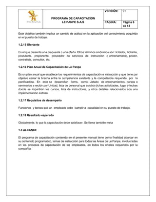 PROGRAMA DE CAPACITACION
LE PANPE S.A.S
VERSIÓN: 01
PAGINA: Página 6
de 14
Este objetivo también implica un cambio de actitud en la aplicación del conocimiento adquirido
en el puesto de trabajo.
1.2.15 Ofertante
Es el que presenta una propuesta o una oferta. Otros términos sinónimos son: licitador, licitante,
postulante, proponente, proveedor de servicios de instrucción o entrenamiento, postor,
contratista, consultor, etc.
1.2.16 Plan Anual de Capacitación de Le Panpe
Es un plan anual que establece los requerimientos de capacitación e instrucción y que tiene por
objetivo cerrar la brecha entre la competencia existente y la competencia requerida por la
panificadora. En este se desarrollan ítems, como: Listado de entrenamientos, cursos o
seminarios a recibir por Unidad, lista de personal que asistirá dichas actividades, lugar y fechas
donde se impartirán los cursos, lista de instructores, y otros detalles relacionados con una
implementación exitosa.
1.2.17 Requisitos de desempeño
Funciones y tareas que un empleado debe cumplir a cabalidad en su puesto de trabajo.
1.2.18 Resultado esperado
Globalmente, lo que la capacitación debe satisfacer. Se llama también meta
1.3 ALCANCE
El programa de capacitación contenido en el presente manual tiene como finalidad abarcar en
su contenido programático, temas de instrucción para todas las Áreas de Le Panpe, involucradas
en los procesos de capacitación de los empleados, en todos los niveles requeridos por la
compañía.
 