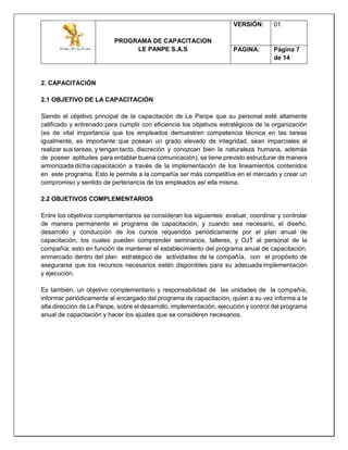 PROGRAMA DE CAPACITACION
LE PANPE S.A.S
VERSIÓN: 01
PAGINA: Página 7
de 14
2. CAPACITACIÓN
2.1 OBJETIVO DE LA CAPACITACIÓN
Siendo el objetivo principal de la capacitación de Le Panpe que su personal esté altamente
calificado y entrenado para cumplir con eficiencia los objetivos estratégicos de la organización
(es de vital importancia que los empleados demuestren competencia técnica en las tareas
igualmente, es importante que posean un grado elevado de integridad, sean imparciales al
realizar sus tareas, y tengan tacto, discreción y conozcan bien la naturaleza humana, además
de poseer aptitudes para entablar buena comunicación), se tiene previsto estructurar de manera
armonizada dicha capacitación a través de la implementación de los lineamientos contenidos
en este programa. Esto le permite a la compañía ser más competitiva en el mercado y crear un
compromiso y sentido de pertenencia de los empleados así ella misma.
2.2 OBJETIVOS COMPLEMENTARIOS
Entre los objetivos complementarios se consideran los siguientes: evaluar, coordinar y controlar
de manera permanente el programa de capacitación, y cuando sea necesario, el diseño,
desarrollo y conducción de los cursos requeridos periódicamente por el plan anual de
capacitación, los cuales pueden comprender seminarios, talleres, y OJT al personal de la
compañía; esto en función de mantener el establecimiento del programa anual de capacitación,
enmarcado dentro del plan estratégico de actividades de la compañía, con el propósito de
asegurarse que los recursos necesarios estén disponibles para su adecuada implementación
y ejecución.
Es también, un objetivo complementario y responsabilidad de las unidades de la compañía,
informar periódicamente al encargado del programa de capacitación, quien a su vez informa a la
alta dirección de Le Panpe, sobre el desarrollo, implementación, ejecución y control del programa
anual de capacitación y hacer los ajustes que se consideren necesarios.
 