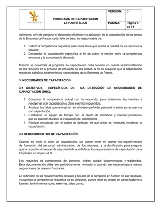 PROGRAMA DE CAPACITACION
LE PANPE S.A.S
VERSIÓN: 01
PAGINA: Página 9
de 14
Asimismo, a fin de asegurar el desarrollo eficiente y la aplicación de la capacitación en las tareas
de la Empresa Le Panpe, cada Jefe de área, es responsable de:
1. Definir la competencia requerida para cada tarea que afecta la calidad de los servicios a
proveer;
2. Desarrollar la capacitación específica a fin de cubrir la brecha entre la competencia
existente y la competencia deseada.
Cuando se desarrolla el programa de capacitación debe tenerse en cuenta la administración
de los recursos en el proceso de provisión de los cursos, a fin de asegurar que la capacitación
requerida satisface totalmente las necesidades de la Empresa Le Panpe.
3. NECESIDADES DE CAPACITACIÓN
3.1 OBJETIVOS ESPECÍFICOS DE LA DETECCIÓN DE NECESIDADES DE
CAPACITACIÓN (DNC):
1. Comparar la competencia actual con la requerida, para determinar las brechas y
resolverlas con capacitación u otros eventos requeridos.
2. Analizar las fallas que se originan en el desempeño del personal y evitar su recurrencia
con capacitación.
3. Establecer un equipo de trabajo con el objeto de identificar y resolver problemas
que se susciten durante la evaluación de desempeño.
4. Realizar encuestas con el objeto de detectar en qué áreas es necesario fortalecer la
capacitación.
3.2 REQUERIMIENTOS DE CAPACITACIÓN
Cuando se inicia el ciclo de capacitación, se deben tener en cuenta los requerimientos
de formación del personal, administración de los recursos, y la planificación, para asegurar
que la capacitación requerida sea orientada a satisfacer los requerimientos de capacitación de la
Empresa Le Panpe S.A.S.
Los requisitos de competencia del personal deben quedar documentados y registrados.
Esta documentación debe ser periódicamente revisada o cuando sea necesario para nuevas
asignaciones de tareas o funciones.
La definición de los requerimientos actuales y futuros de la compañía en función de sus objetivos,
incluyendo la competencia requerida de su personal, puede tener su origen en varios factores o
fuentes, tanto internos como externos, tales como:
 
