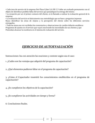 10
• Cada área de servicio de la empresa Net Plaza Cyber S.A DE C.V debe ser evaluada permanente con el
objeto de identificar posibles fallas del servicio que perjudiquen la entrega del mismo.
• La recepción por ser el primer contacto del cliente, es la llamada a realizar la evaluación general de la
empresa.
• La evaluación del servicio es básicamente una metodología que en base a preguntas impresas
Busca identificar las áreas de mejora y la percepción del cliente sobre los diferentes servicios
entregados.
• Toda las áreas una vez recibidos los comentarios y observaciones de cambio deberán establecer
Programas de ajustes en el servicio que vayan encerrando las necesidades de sus clientes y que
Pretendan alcanzar la excelencia en el sistema de evaluación del servicio.
EJERCICIO DE AUTOEVALUACIÓN
Instrucciones: lea con atención las oraciones y conteste según sea el caso:
1. ¿Cuáles son las ventajas que adquirió del programa de capacitación?
2. ¿Qué elementos pudieron faltar en el programa de capacitación?
3. ¿Cómo el Capacitador trasmitió los conocimientos establecidos en el programa de
capacitación?
4. ¿Se cumplieron los objetivos de la capacitación?
5. ¿Se cumplieron las actividades en tiempo y forma?
6. Conclusiones finales.
 