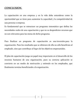 11
CONCLUSION.
La capacitación en una empresa y en la vida debe entenderse como la
oportunidad que se tiene para aumentar la capacidad y la competitividad de
una persona o empresa.
Es fundamental que se estructure un programa sistemático que defina las
necesidades reales de una capacitación y que no se desperdicien recursos que
no son relevantes para las metas de dicho programa.
Para finalizar un programa de capacitación es una inversión para la
organización. Pues los resultados que se obtienen de ella no sólo benefician al
empleado, sino que contribuye al logro de los objetivos empresariales.
El plan de capacitación juega un papel muy importante en el desarrollo de los
recursos humanos de una organización, pues su correcta aplicación se
convierte en un medio de motivación y estímulo en los empleados, que
finalmente termina beneficiando a la organización.
 