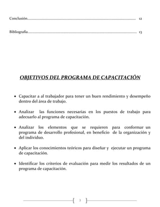 3
Conclusión…………………………………………………………………………………..………………………. 12
Bibliografía……………………………………………………………………………………………………………. 13
OBJETIVOS DEL PROGRAMA DE CAPACITACIÓN
 Capacitar a al trabajador para tener un buen rendimiento y desempeño
dentro del área de trabajo.
 Analizar las funciones necesarias en los puestos de trabajo para
adecuarlo al programa de capacitación.
 Analizar los elementos que se requieren para conformar un
programa de desarrollo profesional, en beneficio de la organización y
del individuo.
 Aplicar los conocimientos teóricos para diseñar y ejecutar un programa
de capacitación.
 Identificar los criterios de evaluación para medir los resultados de un
programa de capacitación.
 