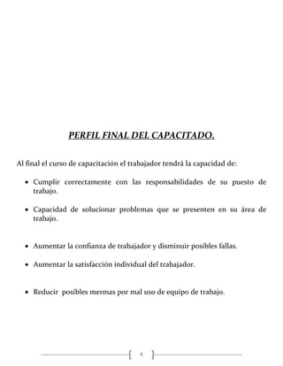 4
PERFIL FINAL DEL CAPACITADO.
Al final el curso de capacitación el trabajador tendrá la capacidad de:
 Cumplir correctamente con las responsabilidades de su puesto de
trabajo.
 Capacidad de solucionar problemas que se presenten en su área de
trabajo.
 Aumentar la confianza de trabajador y disminuir posibles fallas.
 Aumentar la satisfacción individual del trabajador.
 Reducir posibles mermas por mal uso de equipo de trabajo.
 