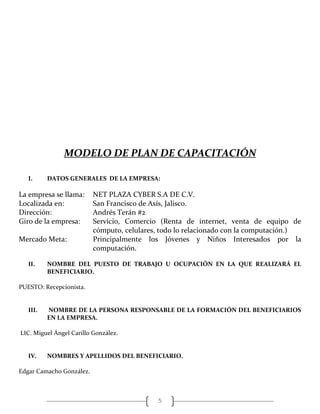 5
MODELO DE PLAN DE CAPACITACIÓN
I. DATOS GENERALES DE LA EMPRESA:
La empresa se llama: NET PLAZA CYBER S.A DE C.V.
Localizada en: San Francisco de Asís, Jalisco.
Dirección: Andrés Terán #2
Giro de la empresa: Servicio, Comercio (Renta de internet, venta de equipo de
cómputo, celulares, todo lo relacionado con la computación.)
Mercado Meta: Principalmente los Jóvenes y Niños Interesados por la
computación.
II. NOMBRE DEL PUESTO DE TRABAJO U OCUPACIÓN EN LA QUE REALIZARÁ EL
BENEFICIARIO.
PUESTO: Recepcionista.
III. NOMBRE DE LA PERSONA RESPONSABLE DE LA FORMACIÓN DEL BENEFICIARIOS
EN LA EMPRESA.
LIC. Miguel Ángel Carillo González.
IV. NOMBRES Y APELLIDOS DEL BENEFICIARIO.
Edgar Camacho González.
 