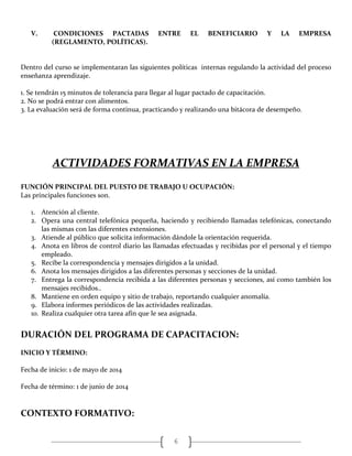 6
V. CONDICIONES PACTADAS ENTRE EL BENEFICIARIO Y LA EMPRESA
(REGLAMENTO, POLÍTICAS).
Dentro del curso se implementaran las siguientes políticas internas regulando la actividad del proceso
enseñanza aprendizaje.
1. Se tendrán 15 minutos de tolerancia para llegar al lugar pactado de capacitación.
2. No se podrá entrar con alimentos.
3. La evaluación será de forma continua, practicando y realizando una bitácora de desempeño.
ACTIVIDADES FORMATIVAS EN LA EMPRESA
FUNCIÓN PRINCIPAL DEL PUESTO DE TRABAJO U OCUPACIÓN:
Las principales funciones son.
1. Atención al cliente.
2. Opera una central telefónica pequeña, haciendo y recibiendo llamadas telefónicas, conectando
las mismas con las diferentes extensiones.
3. Atiende al público que solicita información dándole la orientación requerida.
4. Anota en libros de control diario las llamadas efectuadas y recibidas por el personal y el tiempo
empleado.
5. Recibe la correspondencia y mensajes dirigidos a la unidad.
6. Anota los mensajes dirigidos a las diferentes personas y secciones de la unidad.
7. Entrega la correspondencia recibida a las diferentes personas y secciones, así como también los
mensajes recibidos..
8. Mantiene en orden equipo y sitio de trabajo, reportando cualquier anomalía.
9. Elabora informes periódicos de las actividades realizadas.
10. Realiza cualquier otra tarea afín que le sea asignada.
DURACIÓN DEL PROGRAMA DE CAPACITACION:
INICIO Y TÉRMINO:
Fecha de inicio: 1 de mayo de 2014
Fecha de término: 1 de junio de 2014
CONTEXTO FORMATIVO:
 