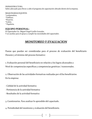 7
INFRAESTRUCTURA:
Salón adecuado para llevar a cabo el programa de capacitación ubicado dentro de la empresa.
MAQUINARIAS/EQUIPOS:
*computadora.
*Teléfono.
*Pizarrón.
*Cañón.
* Papelería.
EQUIPO PERSONAL:
El capacitador Lic. Miguel Ángel Carillo Gonzales.
Y un auxiliar para el apoyo y cumplir las necesidades del capacitador.
MONITOREO Y EVALUACION
Pautas que puedan ser consideradas para el proceso de evaluación del beneficiario
Durante y al término del proceso formativo:
1. Evaluación personal del beneficiario en relación a los logros alcanzados a
Nivel de competencias específicas y competencias genéricas / transversales.
2. Observación de las actividades formativas realizadas por el/los beneficiarios
En la empresa:
· Calidad de la actividad formativa
· Pertinencia de la actividad formativa
· Resultados de la actividad formativa
3. Cuestionarios. Para analizar lo aprendido del capacitado.
4. Periodicidad del monitoreo y evaluación del beneficiario.
 