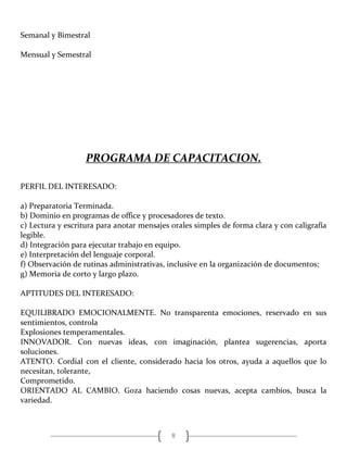 8
Semanal y Bimestral
Mensual y Semestral
PROGRAMA DE CAPACITACION.
PERFIL DEL INTERESADO:
a) Preparatoria Terminada.
b) Dominio en programas de office y procesadores de texto.
c) Lectura y escritura para anotar mensajes orales simples de forma clara y con caligrafía
legible.
d) Integración para ejecutar trabajo en equipo.
e) Interpretación del lenguaje corporal.
f) Observación de rutinas administrativas, inclusive en la organización de documentos;
g) Memoria de corto y largo plazo.
APTITUDES DEL INTERESADO:
EQUILIBRADO EMOCIONALMENTE. No transparenta emociones, reservado en sus
sentimientos, controla
Explosiones temperamentales.
INNOVADOR. Con nuevas ideas, con imaginación, plantea sugerencias, aporta
soluciones.
ATENTO. Cordial con el cliente, considerado hacia los otros, ayuda a aquellos que lo
necesitan, tolerante,
Comprometido.
ORIENTADO AL CAMBIO. Goza haciendo cosas nuevas, acepta cambios, busca la
variedad.
 
