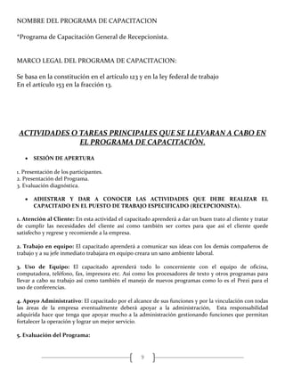 9
NOMBRE DEL PROGRAMA DE CAPACITACION
*Programa de Capacitación General de Recepcionista.
MARCO LEGAL DEL PROGRAMA DE CAPACITACION:
Se basa en la constitución en el artículo 123 y en la ley federal de trabajo
En el artículo 153 en la fracción 13.
ACTIVIDADES O TAREAS PRINCIPALES QUE SE LLEVARAN A CABO EN
EL PROGRAMA DE CAPACITACIÓN.
 SESIÓN DE APERTURA
1. Presentación de los participantes.
2. Presentación del Programa.
3. Evaluación diagnóstica.
 ADIESTRAR Y DAR A CONOCER LAS ACTIVIDADES QUE DEBE REALIZAR EL
CAPACITADO EN EL PUESTO DE TRABAJO ESPECIFICADO (RECEPCIONISTA).
1. Atención al Cliente: En esta actividad el capacitado aprenderá a dar un buen trato al cliente y tratar
de cumplir las necesidades del cliente así como también ser cortes para que así el cliente quede
satisfecho y regrese y recomiende a la empresa.
2. Trabajo en equipo: El capacitado aprenderá a comunicar sus ideas con los demás compañeros de
trabajo y a su jefe inmediato trabajara en equipo creara un sano ambiente laboral.
3. Uso de Equipo: El capacitado aprenderá todo lo concerniente con el equipo de oficina,
computadora, teléfono, fax, impresora etc. Así como los procesadores de texto y otros programas para
llevar a cabo su trabajo así como también el manejo de nuevos programas como lo es el Prezi para el
uso de conferencias.
4. Apoyo Administrativo: El capacitado por el alcance de sus funciones y por la vinculación con todas
las áreas de la empresa eventualmente deberá apoyar a la administración, Esta responsabilidad
adquirida hace que tenga que apoyar mucho a la administración gestionando funciones que permitan
fortalecer la operación y lograr un mejor servicio.
5. Evaluación del Programa:
 