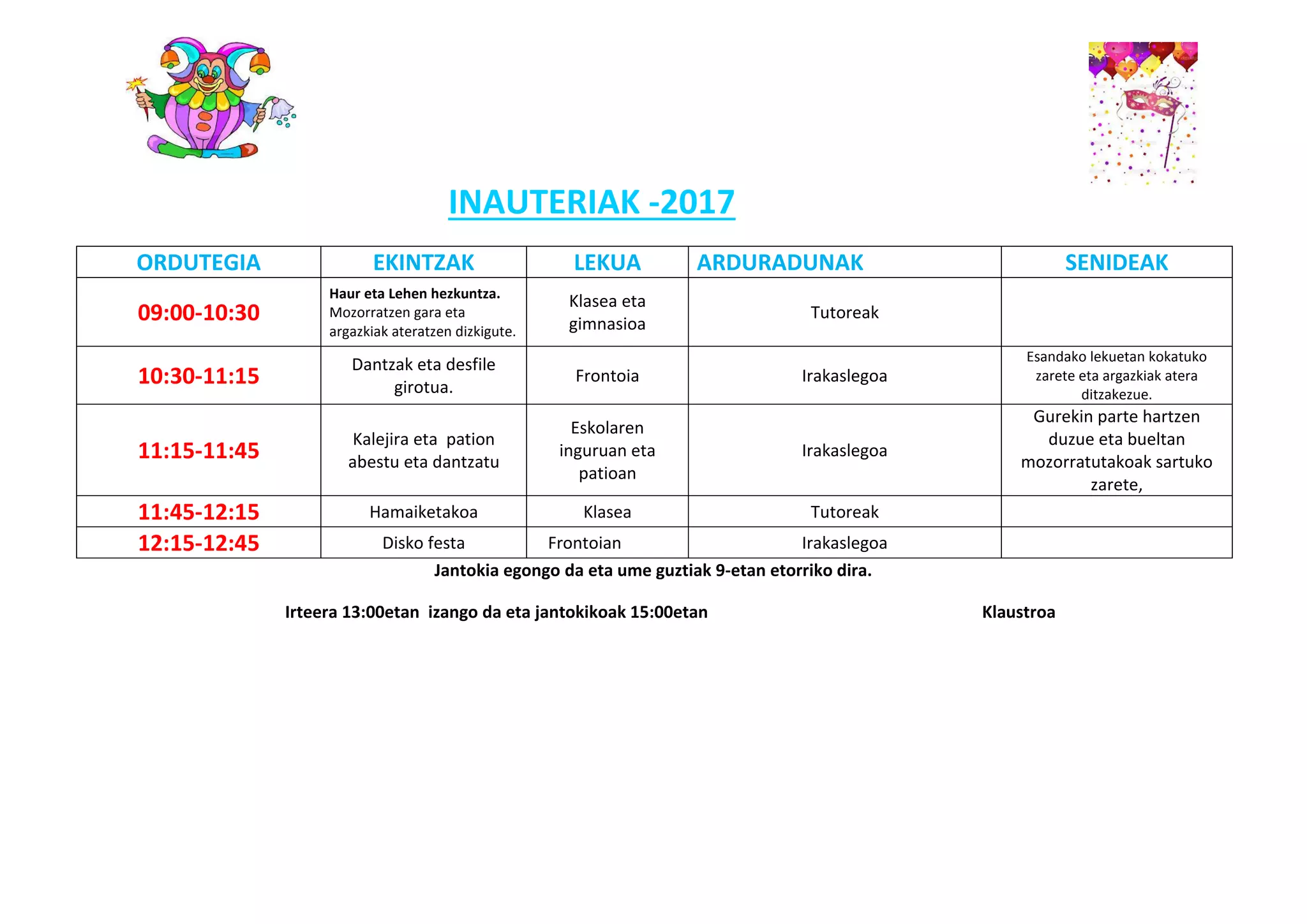 INAUTERIAK -2017
ORDUTEGIA EKINTZAK LEKUA ARDURADUNAK SENIDEAK
09:00-10:30
Haur eta Lehen hezkuntza.
Mozorratzen gara eta
argazkiak ateratzen dizkigute.
Klasea eta
gimnasioa
Tutoreak
10:30-11:15
Dantzak eta desfile
girotua.
Frontoia Irakaslegoa
Esandako lekuetan kokatuko
zarete eta argazkiak atera
ditzakezue.
11:15-11:45
Kalejira eta pation
abestu eta dantzatu
Eskolaren
inguruan eta
patioan
Irakaslegoa
Gurekin parte hartzen
duzue eta bueltan
mozorratutakoak sartuko
zarete,
11:45-12:15 Hamaiketakoa Klasea Tutoreak
12:15-12:45 Disko festa Frontoian Irakaslegoa
Jantokia egongo da eta ume guztiak 9-etan etorriko dira.
Irteera 13:00etan izango da eta jantokikoak 15:00etan Klaustroa
 