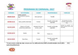 PROGRAMA DE CARNAVAL- 2017
HORARIO ACTIVIDADES LUGAR RESPONSABLES FAMILIAS
09:00-10:30
Infantil y primaria.
Nos disfrazamos y sacamos
fotos
Aula y gimnasio Tutor@s
10:30-11:15 Bailes y desfile ambientado Frontón
Tutor@s y profesor@s
asignad@s
Os colocaréis en los sitios
marcados y podréis sacar las
fotos.
11:15-11:45
Kalejira y a la vuelta
cantaremos y bailaremos
Alrededor del centro
escolar y patio
Tutor@s y profesor@s
asignad@s
Participáis con nosotr@s en la
kalejira y entrareis al patio si estáis
disfrazad@s.
11:45-12:15 Bocata Aula
Tutoras –es
12:15-12:45 Disco fiesta Frontón
Tutor@s y profesor@s
asignad@s
*Si habrá comedor y tod@s l@s niñ@s entrarán a las 9. La salida será a las 13:00 h y los del comedor a las 15: 00 h. El Cl
austro de profesores/as
C
E
P
ZUAZO
L
H
I
P
R
O
Y
E
C
T
O
de
C
O
N
V
I
V
E
N
C
I
A
BARAKALDO
 