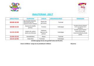 INAUTERIAK -2017
ORDUTEGIA EKINTZAK LEKUA ARDURADUNAK SENIDEAK
09:00-10:30
Haur eta Lehen hezkuntza.
Mozorratzen gara eta
argazkiak ateratzen dizkigute.
Klasea eta
gimnasioa
Tutoreak
10:30-11:15
Dantzak eta desfile
girotua.
Frontoia Irakaslegoa
Esandako lekuetan kokatuko
zarete eta argazkiak atera
ditzakezue.
11:15-11:45
Kalejira eta pation
abestu eta dantzatu
Eskolaren
inguruan eta
patioan
Irakaslegoa
Gurekin parte hartzen
duzue eta bueltan
mozorratutakoak sartuko
zarete,
11:45-12:15 Hamaiketakoa Klasea Tutoreak
12:15-12:45 Disko festa Frontoian Irakaslegoa
Jantokia egongo da eta ume guztiak 9-etan etorriko dira.
Irteera 13:00etan izango da eta jantokikoak 15:00etan Klaustroa
 