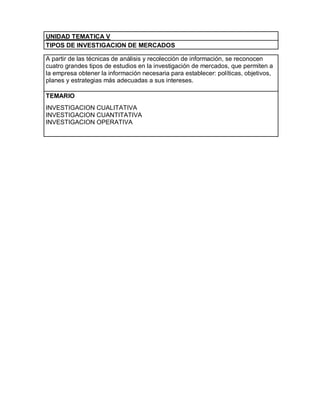 UNIDAD TEMATICA V
TIPOS DE INVESTIGACION DE MERCADOS

A partir de las técnicas de análisis y recolección de información, se reconocen
cuatro grandes tipos de estudios en la investigación de mercados, que permiten a
la empresa obtener la información necesaria para establecer: políticas, objetivos,
planes y estrategias más adecuadas a sus intereses.

TEMARIO
INVESTIGACION CUALITATIVA
INVESTIGACION CUANTITATIVA
INVESTIGACION OPERATIVA
 