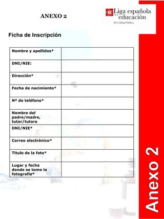 ANEXO 2 Anexo 2 Ficha de Inscripción Lugar y fecha  donde se tomo la fotografía* Titulo de la foto* Correo electrónico* DNI/NIE* Nombre del padre/madre, tutor/tutora Nº de teléfono* Fecha de nacimiento* Dirección* DNI/NIE: Nombre y apellidos* 