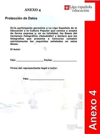 ANEXO 4 Anexo 4 Protección de Datos  El/la participante garantiza a La Liga Española de la Educación y la Cultura Popular que conoce y acepta de forma expresa y, en su totalidad, las Bases del Certamen Fotográfico ¿Saludable? y declara que las fotografías que presenta a Concurso cumplen estrictamente los requisitos señalados en estas Bases. El Autor Fdo: _________________ Fecha: _______________ Firma del representante legal o tutor: Fdo: ______________________ 