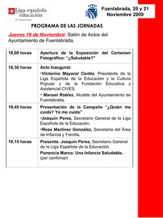 PROGRAMA DE LAS JORNADAS Jueves 19 de Noviembre :   Salón de Actos del Ayuntamiento de Fuenlabrada. Fuenlabrada, 20 y 21 Noviembre 2009 Presenta: Joaquín Perea,  Secretario General de la Liga Española de la Educación.   Ponencia Marco: Una Infancia Saludable,  (por confirmar) 19,15 horas Presentación de la Campaña “¿Quién me cuida? Yo me cuido” Joaquín Perea,  Secretario General de la Liga Española de la Educación.   Rosa Martínez González ,  Secretaria del Área de Infancia y Familia.  18,45 horas Acto Inaugural: Victorino Mayoral Cortés , Presidente de la Liga Española de la Educación y la Cultura Popular y de la Fundación Educativa y Asistencial CIVES. Manuel Robles , Alcalde del Ayuntamiento de Fuenlabrada. 18,30 horas Apertura de la Exposición del Certamen Fotográfico: “¿Saludable?” 18,00 horas 