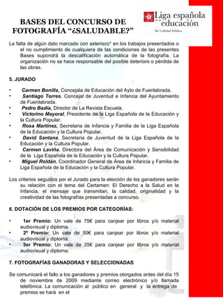 BASES DEL CONCURSO DE FOTOGRAFÍA “¿SALUDABLE?” La falta de algún dato marcado con asterisco* en los trabajos presentados o el no cumplimiento de cualquiera de las condiciones de las presentes Bases supondrá la descalificación automática de la fotografía. La organización no se hace responsable del posible deterioro o pérdida de las obras. 5. JURADO Carmen Bonilla,  Concejala de Educación del Ayto de Fuenlabrada. Santiago Torres , Concejal de Juventud e Infancia del Ayuntamiento de Fuenlabrada.  Pedro Badía,  Director de La Revista Escuela. Victorino Mayoral , Presidente de la Liga Española de la Educación y la Cultura Popular. Rosa Martínez,  Secretaria de Infancia y Familia de la Liga Española de la Educación y la Cultura Popular. David Santana , Secretaria de Juventud de la Liga Española de la Educación y la Cultura Popular.  Carmen Laviña , Directora del Área de Comunicación y Sensibilidad de la  Liga Española de la Educación y la Cultura Popular.  Miguel Roldán , Coordinador General de Área de Infancia y Familia de Liga Española de la Educación y la Cultura Popular. Los criterios seguidos por el Jurado para la elección de los ganadores serán su relación con el tema del Certamen: El Derecho a la Salud en la Infancia, el mensaje que transmitan, la calidad, originalidad y la creatividad de las fotografías presentadas a concurso. 6. DOTACIÓN DE LOS PREMIOS POR CATEGORÍAS: 1er Premio : Un vale de 75€ para canjear por libros y/o material audiovisual y diploma.  2º Premio:  Un vale de 50€ para canjear por libros y/o material audiovisual y diploma.  3er Premio:  Un vale de 25€ para canjear por libros y/o material audiovisual y diploma. 7. FOTOGRAFÍAS GANADORAS Y SELECCIONADAS Se comunicará el fallo a los ganadores y premios otorgados antes del día 15 de noviembre de 2009 mediante correo electrónico y/o llamada telefónica. La comunicación al  público en  general  y  la entrega de  premios se hará  en el  