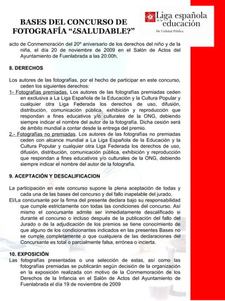 BASES DEL CONCURSO DE FOTOGRAFÍA “¿SALUDABLE?” acto de Conmemoración del 20º aniversario de los derechos del niño y de la niña, el día 20 de noviembre de 2009 en el Salón de Actos del Ayuntamiento de Fuenlabrada a las 20:00h. 8. DERECHOS Los autores de las fotografías, por el hecho de participar en este concurso, ceden los siguientes derechos: 1- Fotografías premiadas.  Los autores de las fotografías premiadas ceden en exclusiva a La Liga Española de la Educación y la Cultura Popular y cualquier otra Liga Federada los derechos de uso, difusión, distribución, comunicación pública, exhibición y reproducción que respondan a fines educativos y/o culturales de la ONG, debiendo siempre indicar el nombre del autor de la fotografía. Dicha cesión será de ámbito mundial a contar desde la entrega del premio. 2.- Fotografías no premiadas . Los autores de las fotografías no premiadas ceden con alcance mundial a La Liga Española de la Educación y la Cultura Popular y cualquier otra Liga Federada los derechos de uso, difusión, distribución, comunicación pública, exhibición y reproducción que respondan a fines educativos y/o culturales de la ONG, debiendo siempre indicar el nombre del autor de la fotografía. 9. ACEPTACIÓN Y DESCALIFICACION La participación en este concurso supone la plena aceptación de todas y cada una de las bases del concurso y del fallo inapelable del jurado. El/La concursante por la firma del presente declara bajo su responsabilidad que cumple estrictamente con todas las condiciones del concurso. Así mismo el concursante admite ser inmediatamente descalificado si durante el concurso o incluso después de la publicación del fallo del Jurado o de la adjudicación de los premios se tiene conocimiento de que alguno de los condicionantes indicados en las presentes Bases no se cumple completamente o que cualquiera de las declaraciones del Concursante es total o parcialmente falsa, errónea o incierta.  10. EXPOSICIÓN Las fotografías presentadas o una selección de estas, así como las fotografías premiadas se publicarán según decisión de la organización en la exposición realizada con motivo de la Conmemoración de los Derechos de la Infancia en el Salón de Actos del Ayuntamiento de Fuenlabrada el día 19 de noviembre de 2009 
