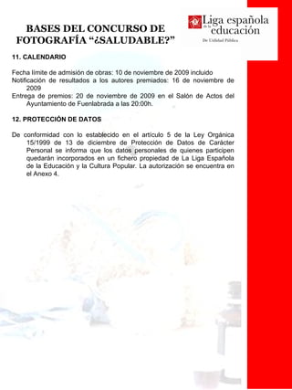 BASES DEL CONCURSO DE FOTOGRAFÍA “¿SALUDABLE?” 11. CALENDARIO Fecha límite de admisión de obras: 10 de noviembre de 2009 incluido Notificación de resultados a los autores premiados: 16 de noviembre de 2009 Entrega de premios: 20 de noviembre de 2009 en el Salón de Actos del Ayuntamiento de Fuenlabrada a las 20:00h.  12. PROTECCIÓN DE DATOS De conformidad con lo establecido en el artículo 5 de la Ley Orgánica 15/1999 de 13 de diciembre de Protección de Datos de Carácter Personal se informa que los datos personales de quienes participen quedarán incorporados en un fichero propiedad de La Liga Española de la Educación y la Cultura Popular .  La autorización se encuentra en el Anexo 4. 