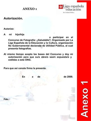 ANEXO 1 Autorización.  Autorizo: A mi hijo/hija    a participar en el Concurso de Fotografía: ¿Saludable?, Organizado por La Liga Española de la Educación y la Cultura, organización No Gubernamental declarada de Utilidad Pública, al cual presenta fotografías.  Al mismo tiempo acepto las bases del Concurso y doy mi autorización para que su/s obra/s sea/n expuesta/s y  cedidas a este ONG.  Para que así conste firmo la presente.  En    a    de    de 2009. Fdo.: Anexo 1 