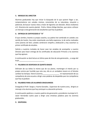 5. MENSAJE DEL DIRECTOR
Alumnos graduandos hay que iniciar la búsqueda de lo que quieren llegar a ser,
comprometerse con ustedes mismos, conscientes de su naturaleza, situación y
potencial, de buscar nuevos retos y tratar de lograrlos con decisión. Ahora recibamos
al C. Directora de nuestro plantel, Profra. Hilaria Zúñiga Sánchez, que viene a ofrecer
un mensaje a esta generación de estudiantes que hoy se gradúan.
6. ENTREGA DE CERTIFICADOS 6° “A”
El que siembra, levanta su propia cosecha, sus padres han sembrado en ustedes una
semilla de ilusión, hoy están cosechando una bella esperanza, la de verlos realizados
como jóvenes de bien; ustedes sembraron empeño y dedicación y hoy cosechan su
primer certificado de estudios.
Solicito a nuestros invitados de honor sean tan amables de acompañar a nuestro
Director para hacer entrega de los certificados de educación Primaria a los alumnos
que hoy egresan.
A continuación se dará lectura al último pase de lista de esta generación, , a cargo del
Profr.____________________________
7. PALABRAS DE DESPEDIDA DE QUINTO GRADO
Disfruten de sus éxitos lo mismo que de sus planes, mantengan el interés por su
propia carrera por humilde que esta sea, ella es un verdadero tesoro en el fortuito
cambiar los tiempos. Viene la alumna___________________ en representación de sus
compañeros de esta escuela a dirigir unas palabras de despedida para los compañeros
que hoy se gradúan.
8. PALABRAS PARA LOS ALUMNOS GRADUANDOS
Enseguida el Profr. Sergio a. Huerta González , Supervisor de nuestra zona, dirigirá un
mensaje a los alumnos que hoy concluyen su educación primaria.
A continuación pedimos a nuestro padrino de generación y presidente municipal el C.
Javier Hernández Juárez pase a dirigir unas emotivas palabras para los alumnos
graduandos.
9. DESPEDIDA
 