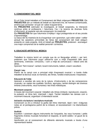5. CONEIXEMENT DEL MEDI


En el Cicle Inicial treballem el Coneixement del Medi mitjançant PROJECTES. Els
PROJECTES són un mètode de treball on l’alumne/a tria, de manera consensuada,
el tema que vol tractar i el què vol saber d’aquest tema.
Els PROJECTES estimulen la investigació, el treball cooperatiu, la interacció
contínua entre el professor/a i l’alumne/a, l’ús i la recerca de diverses fonts
d’informació, el respecte vers els companys/e i la creativitat.
Els PROJECTES fan que l’alumne/a s’impliqui i sigui protagonista en el seu procés
d’aprenentatge.
La tasca del /la mestre/a és la d’organitzar com aprendran, què volen saber i vetllar
perquè les qüestions primordials de l’àrea del coneixement del medi estiguin
presents en cada projecte. Amb el treball per PROJECTES, pretenem aconseguir
una major comprensió de la realitat personal i col·lectiva.


6. EDUCACIÓ ARTÍSTICA: MÚSICA


Treballem la música tenint en compte que és un llenguatge artístic i, per tant,
pretenem que l’alumne/a pugui utilitzar-la com a mitjà d’expressió dels seus
sentiments, vivències i emocions, i com a mitjà de comunicació i relació amb els
altres.
Aprenem “fent música”: cantant, tocant instruments, ballant, creant i escoltant.

Cançó i veu
Partim de la cançó com a principal mitjà d’expressió musical i a través d’ella
treballem la tècnica vocal, la memòria, els ritmes, l’anàlisi d’estructures i l’expressió.

Educació de l’oïda
Aprenem a escoltar els sons de la natura, d’instruments o de les composicions
musicals i en capten les qualitats: fort-fluix, agut-greu; també distingim els diversos
timbres (instruments, veus humanes) i les línies melòdiques.

Moviment corporal
A través del moviment corporal treballem els ritmes (imitació, reproducció, creació),
la pulsació, el ritme lent, intermedi i ràpid. També treballem les danses com a
moviment mesurat, organitzat i d’interrelació social.

Iniciació a la lectura i escriptura musicals
Comencem (a 2n) a introduir la grafia del ritme intermedi, ràpid i lent i d’algunes
notes en el pentagrama partint de la imitació, el reconeixement i la interiorització
prèvia.

Audició
Escoltem i coneixem alguns instruments de l’orquestra, les veus humanes i petits
fragments d’obres musicals fomentant el respecte, el sentit estètic i el gaudi de la
música.
Aprofundim en el coneixement de diferents elements musicals a través d’una
representació teatral.

                                                                                    5
 