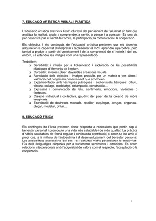 7. EDUCACIÓ ARTÍSTICA: VISUAL I PLÀSTICA

L’educació artística afavoreix l’estructuració del pensament de l’alumnat en tant que
analitza la realitat, ajuda a comprendre, a sentir, a pensar i a construir. És una via
per desenvolupar el sentit de l’ordre, la participació, la comunicació i la cooperació.

Els objectius i els continguts de l’educació artística pretenen que els alumnes
adquireixin la capacitat d’interpretar i representar el món: aprendre a percebre, però
també a produir a partir del coneixement i de la comprensió de sí mateix i del seu
entorn, i a entendre les imatges com una representació.

Treballem:
        Sensibilitat i interès per a l’observació i exploració de les possibilitats
        plàstiques d’elements de l’entorn.
        Curiositat, interès i plaer davant les creacions visuals.
        Apreciació dels objectes i imatges produïts per un mateix o per altres i
        valoració pel progressiu coneixement que promouen.
        Experimentació amb tècniques plàstiques i audiovisuals bàsiques: dibuix,
        pintura, collage, modelatge, estampació, construcció…
        Expressió i comunicació de fets, sentiments, emocions, vivències o
        fantasies.
        Creació individual i col·lectiva, gaudint del plaer de la creació de móns
        imaginaris.
        Exercitació de destreses manuals, retallar, esquinçar, arrugar, enganxar,
        plegar, modelar, pintar…


8. EDUCACIÓ FÍSICA


Els continguts de l’àrea pretenen donar resposta a necessitats que portin cap al
benestar personal i promoguin una vida més saludable i de més qualitat. La pràctica
d’hàbits saludables de forma regular i continuada contribueix a sentir-se bé amb el
propi cos, a la millora de l’autoestima i el desenvolupament del benestar personal.
Les possibilitats expressives del cos i de l’activitat motriu potenciaran la creativitat i
l’ús dels llenguatges corporals per a transmetre sentiments i emocions. Es creen
relacions interpersonals amb l’adquisició de valors com el respecte, l’acceptació o la
cooperació.




                                                                                    6
 