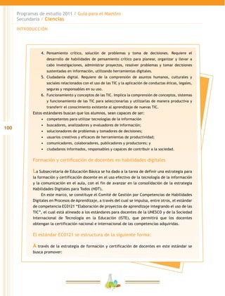 100
Programas de estudio 2011 / Guía para el Maestro
Secundaria / Ciencias
INTRODUCCIÓN
4.	 Pensamiento crítico, solución de problemas y toma de decisiones. Requiere el
desarrollo de habilidades de pensamiento crítico para planear, organizar y llevar a
cabo investigaciones, administrar proyectos, resolver problemas y tomar decisiones
sustentadas en información, utilizando herramientas digitales.
5.	 Ciudadanía digital. Requiere de la comprensión de asuntos humanos, culturales y
sociales relacionados con el uso de las TIC y la aplicación de conductas éticas, legales,
seguras y responsables en su uso.
6.	 Funcionamiento y conceptos de las TIC. Implica la comprensión de conceptos, sistemas
y funcionamiento de las TIC para seleccionarlas y utilizarlas de manera productiva y
transferir el conocimiento existente al aprendizaje de nuevas TIC.
Estos estándares buscan que los alumnos, sean capaces de ser:
•	 	competentes para utilizar tecnologías de la información
•	 	buscadores, analizadores y evaluadores de información;
•	 	solucionadores de problemas y tomadores de decisiones;
•	 	usuarios creativos y eficaces de herramientas de productividad;
•	 	comunicadores, colaboradores, publicadores y productores; y
•	 	ciudadanos informados, responsables y capaces de contribuir a la sociedad.
Formación y certificación de docentes en habilidades digitales
La Subsecretaría de Educación Básica se ha dado a la tarea de definir una estrategia para
la formación y certificación docente en el uso efectivo de la tecnología de la información
y la comunicación en el aula, con el fin de avanzar en la consolidación de la estrategia
Habilidades Digitales para Todos (HDT).
En este marco, se constituye el Comité de Gestión por Competencias de Habilidades
Digitales en Procesos de Aprendizaje, a través del cual se impulsa, entre otros, el estándar
de competencia EC0121 “Elaboración de proyectos de aprendizaje integrando el uso de las
TIC”, el cual está alineado a los estándares para docentes de la UNESCO y de la Sociedad
Internacional de Tecnología en la Educación (ISTE), que permitirá que los docentes
obtengan la certificación nacional e internacional de las competencias adquiridas.
El estándar EC0121 se estructura de la siguiente forma:
A través de la estrategia de formación y certificación de docentes en este estándar se
busca promover:
 