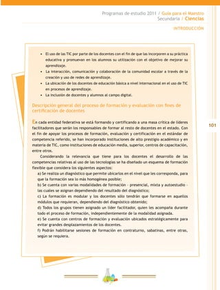 101
Programas de estudio 2011 / Guía para el Maestro
Secundaria / Ciencias
INTRODUCCIÓN
•	 El uso de las TIC por parte de los docentes con el fin de que las incorporen a su práctica
educativa y promuevan en los alumnos su utilización con el objetivo de mejorar su
aprendizaje.
•	 	La interacción, comunicación y colaboración de la comunidad escolar a través de la
creación y uso de redes de aprendizaje.
•	 La ubicación de los docentes de educación básica a nivel internacional en el uso de TIC
en procesos de aprendizaje.
•	 La inclusión de docentes y alumnos al campo digital.
Descripción general del proceso de formación y evaluación con fines de
certificación de docentes
En cada entidad federativa se está formando y certificando a una masa crítica de líderes
facilitadores que serán los responsables de formar al resto de docentes en el estado. Con
el fin de apoyar los procesos de formación, evaluación y certificación en el estándar de
competencia referido, se han incorporado instituciones de alto prestigio académico y en
materia de TIC, como instituciones de educación media, superior, centros de capacitación,
entre otros.
Considerando la relevancia que tiene para los docentes el desarrollo de las
competencias relativas al uso de las tecnologías se ha diseñado un esquema de formación
flexible que considera los siguientes aspectos:
a) Se realiza un diagnóstico que permite ubicarlos en el nivel que les corresponda, para
que la formación sea lo más homogénea posible;
b) Se cuenta con varias modalidades de formación – presencial, mixta y autoestudio –
las cuales se asignan dependiendo del resultado del diagnóstico;
c) La formación es modular y los docentes sólo tendrán que formarse en aquellos
módulos que requieran, dependiendo del diagnóstico obtenido;
d) Todos los grupos tienen asignado un líder facilitador, quien les acompaña durante
todo el proceso de formación, independientemente de la modalidad asignada.
e) Se cuenta con centros de formación y evaluación ubicados estratégicamente para
evitar grandes desplazamientos de los docentes.
f) Podrán habilitarse sesiones de formación en contraturno, sabatinas, entre otras,
según se requiera.
 
