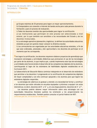 102
Programas de estudio 2011 / Guía para el Maestro
Secundaria / Ciencias
INTRODUCCIÓN
g) Grupos máximos de 25 personas para lograr un mayor aprovechamiento.
h) Computadora con conexión a internet de banda ancha para cada persona durante la
formación y para el proceso de evaluación.
i) Todos los docentes tendrán dos oportunidades para lograr la certificación.
j) Las instituciones que participen en este proceso son seleccionadas a nivel
estatal, por lo que también son sensibles a las necesidades del Estado y de los
docentes involucrados.
k) La estrategia operativa (planeación y logística), la definen las autoridades educativas
estatales ya que son quienes mejor conocen la dinámica escolar.
l) Las convocatorias son organizadas por las autoridades educativas estatales, a fin de
que sean ordenadas, planeadas y den oportunidad a los docentes de participar en el
momento que les corresponda.
Para lograr la certificación, los docentes requieren elaborar proyectos de aprendizaje que
incorporen estrategias y actividades didácticas que promuevan el uso de las tecnologías
por parte de los alumnos, lo que implica que, cuando implementa este tipo de estrategias
y actividades está favoreciendo el desarrollo de las competencias digitales de los alumnos,
contribuyendo al logro de los estándares de habilidades digitales establecidos en el
Curriculum 2011.
La Subsecretaría de Educación Básica continúa trabajando en el desarrollo de estándares
que permitan a los docentes ir progresando en la certificación de competencias digitales
de mayor complejidad y con ello continuar apoyando a los alumnos para que logren los
estándares digitales requeridos.
La estrategia de cobertura es gradual y atiende a la necesidad de formar y certificar
a los docentes que están ubicados en escuelas equipadas o próximas a equipar con aulas
telemáticas; es decir, docentes de 8° a 12° y, en una etapa posterior, docentes de 4° a 7°.
Los docentes podrán obtener mayor información sobre esta estrategia con sus
Autoridades Educativas Estatales quiénes los orientarán y les proporcionarán los
requerimientos establecidos. También podrán consultar el portal federal de HDT:
www.hdt.gob.mx, en la sección de Maestros.
 